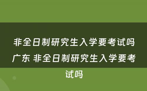 非全日制研究生入学要考试吗广东 非全日制研究生入学要考试吗