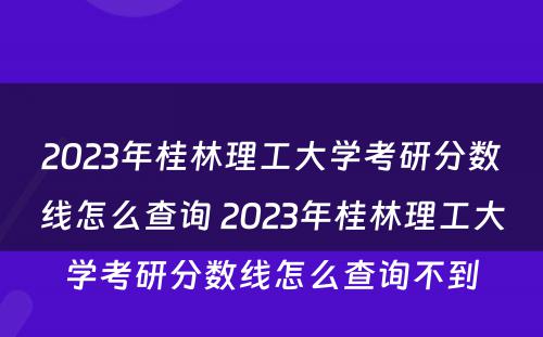 2023年桂林理工大学考研分数线怎么查询 2023年桂林理工大学考研分数线怎么查询不到