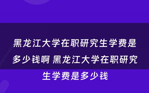 黑龙江大学在职研究生学费是多少钱啊 黑龙江大学在职研究生学费是多少钱