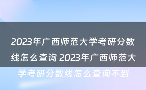 2023年广西师范大学考研分数线怎么查询 2023年广西师范大学考研分数线怎么查询不到