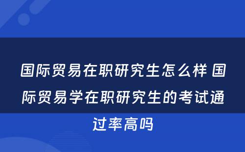 国际贸易在职研究生怎么样 国际贸易学在职研究生的考试通过率高吗