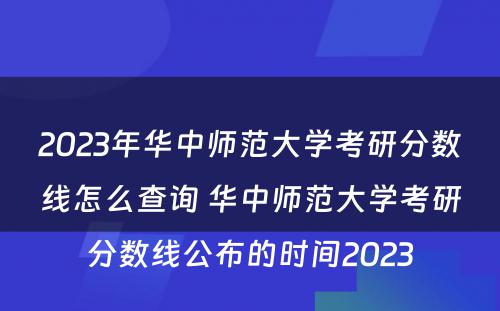 2023年华中师范大学考研分数线怎么查询 华中师范大学考研分数线公布的时间2023