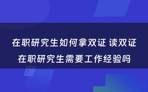 在职研究生如何拿双证 读双证在职研究生需要工作经验吗