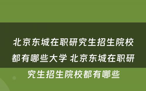 北京东城在职研究生招生院校都有哪些大学 北京东城在职研究生招生院校都有哪些