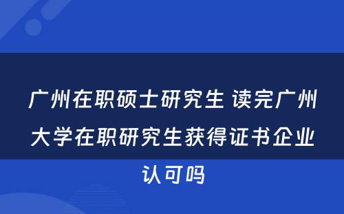 广州在职硕士研究生 读完广州大学在职研究生获得证书企业认可吗