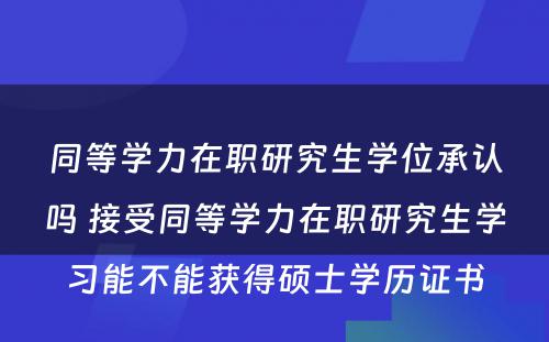 同等学力在职研究生学位承认吗 接受同等学力在职研究生学习能不能获得硕士学历证书