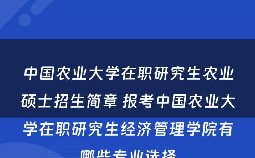 中国农业大学在职研究生农业硕士招生简章 报考中国农业大学在职研究生经济管理学院有哪些专业选择