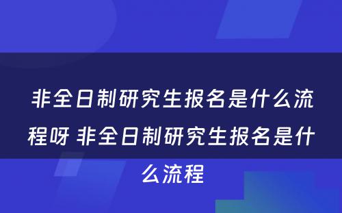 非全日制研究生报名是什么流程呀 非全日制研究生报名是什么流程