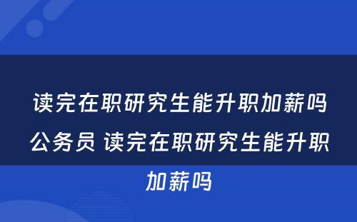 读完在职研究生能升职加薪吗公务员 读完在职研究生能升职加薪吗