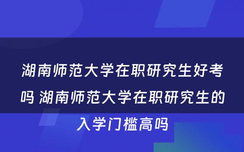 湖南师范大学在职研究生好考吗 湖南师范大学在职研究生的入学门槛高吗