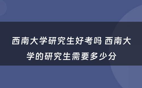 西南大学研究生好考吗 西南大学的研究生需要多少分