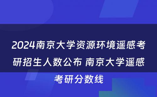 2024南京大学资源环境遥感考研招生人数公布 南京大学遥感考研分数线