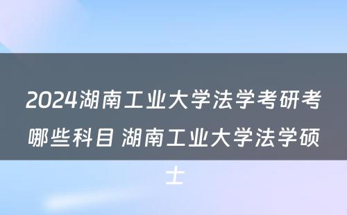2024湖南工业大学法学考研考哪些科目 湖南工业大学法学硕士