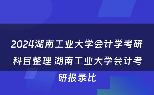 2024湖南工业大学会计学考研科目整理 湖南工业大学会计考研报录比