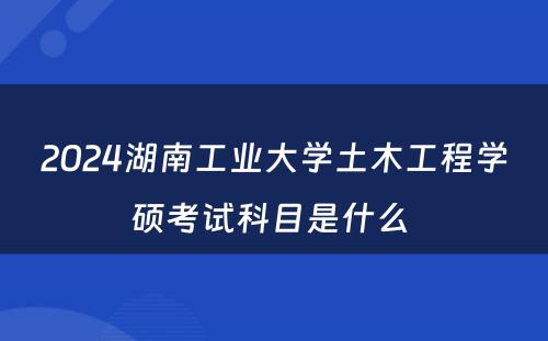 2024湖南工业大学土木工程学硕考试科目是什么 