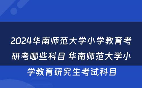 2024华南师范大学小学教育考研考哪些科目 华南师范大学小学教育研究生考试科目