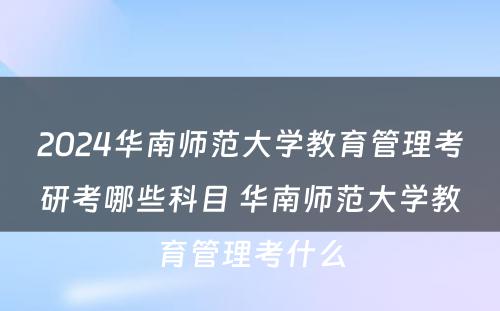 2024华南师范大学教育管理考研考哪些科目 华南师范大学教育管理考什么