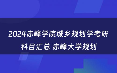 2024赤峰学院城乡规划学考研科目汇总 赤峰大学规划