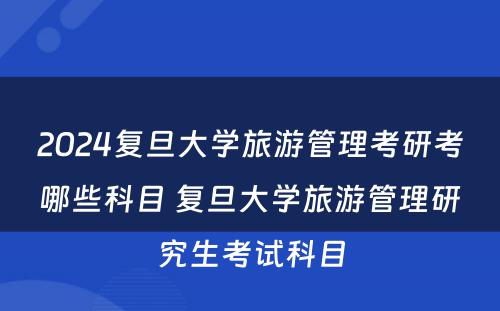 2024复旦大学旅游管理考研考哪些科目 复旦大学旅游管理研究生考试科目