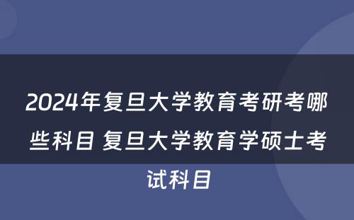 2024年复旦大学教育考研考哪些科目 复旦大学教育学硕士考试科目