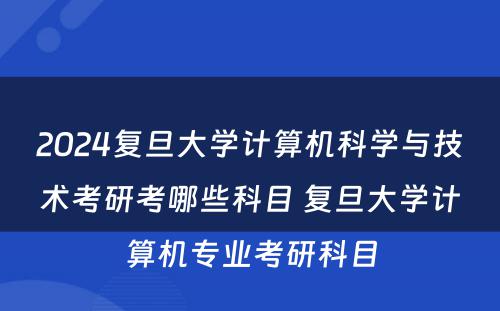 2024复旦大学计算机科学与技术考研考哪些科目 复旦大学计算机专业考研科目