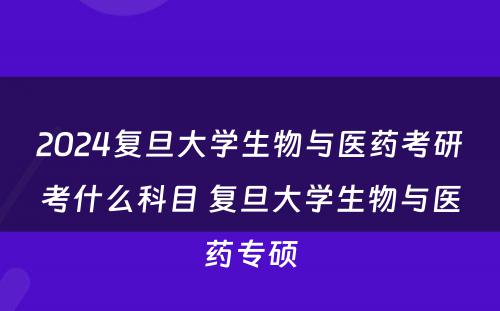 2024复旦大学生物与医药考研考什么科目 复旦大学生物与医药专硕