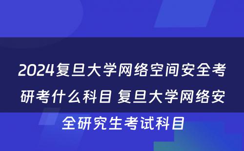 2024复旦大学网络空间安全考研考什么科目 复旦大学网络安全研究生考试科目