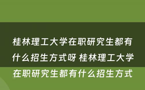 桂林理工大学在职研究生都有什么招生方式呀 桂林理工大学在职研究生都有什么招生方式