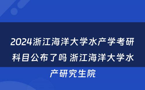 2024浙江海洋大学水产学考研科目公布了吗 浙江海洋大学水产研究生院