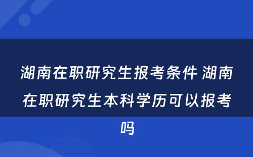 湖南在职研究生报考条件 湖南在职研究生本科学历可以报考吗