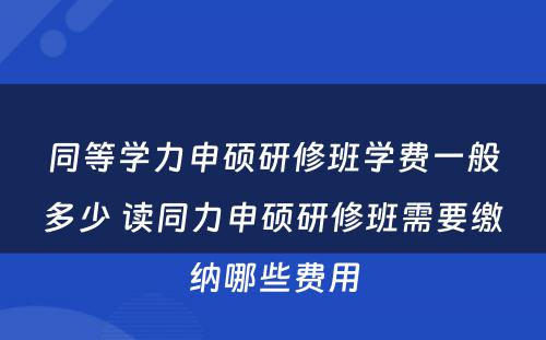 同等学力申硕研修班学费一般多少 读同力申硕研修班需要缴纳哪些费用