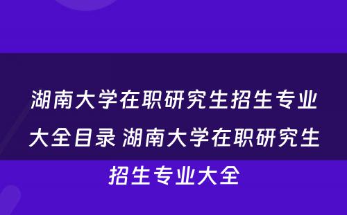 湖南大学在职研究生招生专业大全目录 湖南大学在职研究生招生专业大全