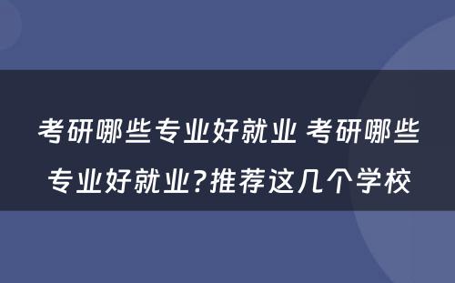 考研哪些专业好就业 考研哪些专业好就业?推荐这几个学校