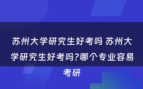苏州大学研究生好考吗 苏州大学研究生好考吗?哪个专业容易考研