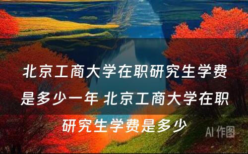 北京工商大学在职研究生学费是多少一年 北京工商大学在职研究生学费是多少