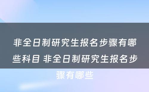 非全日制研究生报名步骤有哪些科目 非全日制研究生报名步骤有哪些