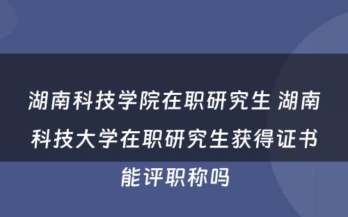 湖南科技学院在职研究生 湖南科技大学在职研究生获得证书能评职称吗