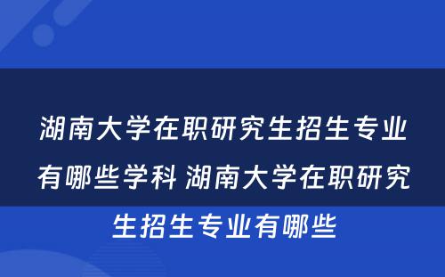 湖南大学在职研究生招生专业有哪些学科 湖南大学在职研究生招生专业有哪些