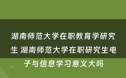 湖南师范大学在职教育学研究生 湖南师范大学在职研究生电子与信息学习意义大吗