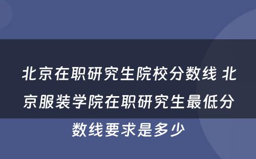 北京在职研究生院校分数线 北京服装学院在职研究生最低分数线要求是多少