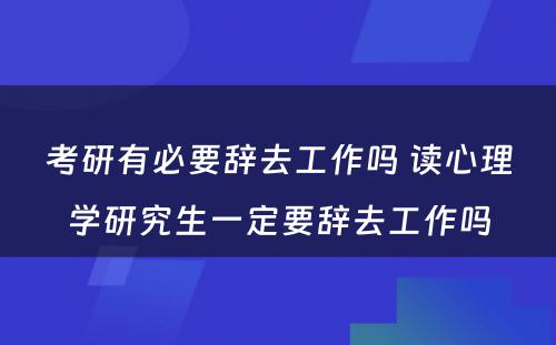 考研有必要辞去工作吗 读心理学研究生一定要辞去工作吗