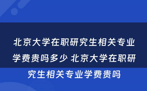 北京大学在职研究生相关专业学费贵吗多少 北京大学在职研究生相关专业学费贵吗