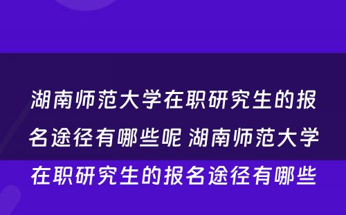 湖南师范大学在职研究生的报名途径有哪些呢 湖南师范大学在职研究生的报名途径有哪些