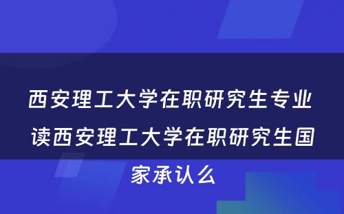 西安理工大学在职研究生专业 读西安理工大学在职研究生国家承认么