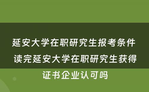 延安大学在职研究生报考条件 读完延安大学在职研究生获得证书企业认可吗