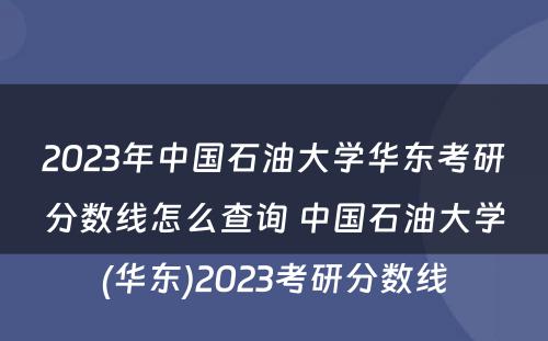 2023年中国石油大学华东考研分数线怎么查询 中国石油大学(华东)2023考研分数线