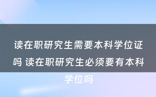 读在职研究生需要本科学位证吗 读在职研究生必须要有本科学位吗