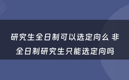 研究生全日制可以选定向么 非全日制研究生只能选定向吗