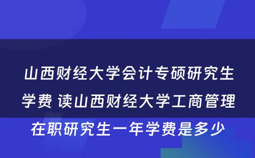 山西财经大学会计专硕研究生学费 读山西财经大学工商管理在职研究生一年学费是多少