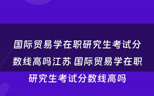 国际贸易学在职研究生考试分数线高吗江苏 国际贸易学在职研究生考试分数线高吗